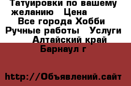 Татуировки,по вашему желанию › Цена ­ 500 - Все города Хобби. Ручные работы » Услуги   . Алтайский край,Барнаул г.